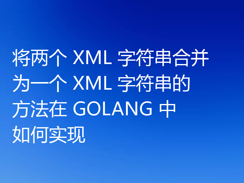 将两个 XML 字符串合并为一个 XML 字符串的方法在 GOLANG 中如何实现