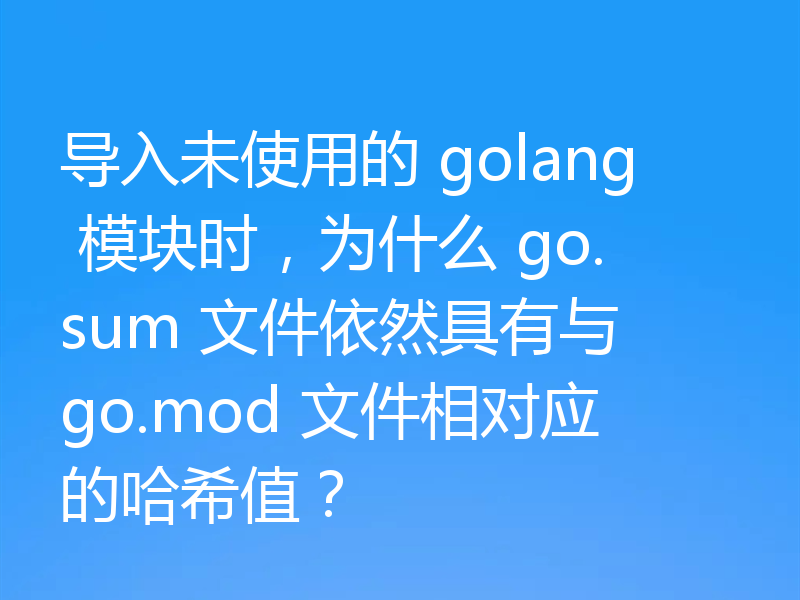 导入未使用的 golang 模块时，为什么 go.sum 文件依然具有与 go.mod 文件相对应的哈希值？