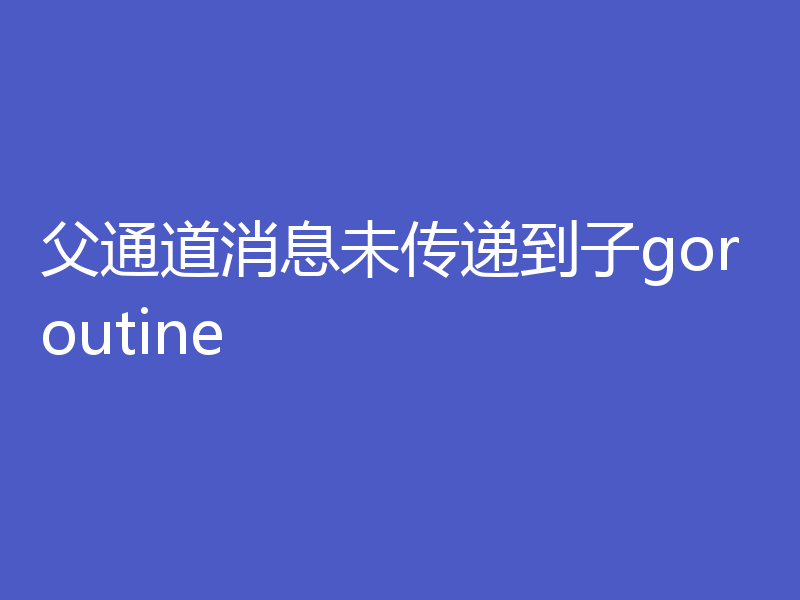 父通道消息未传递到子goroutine
