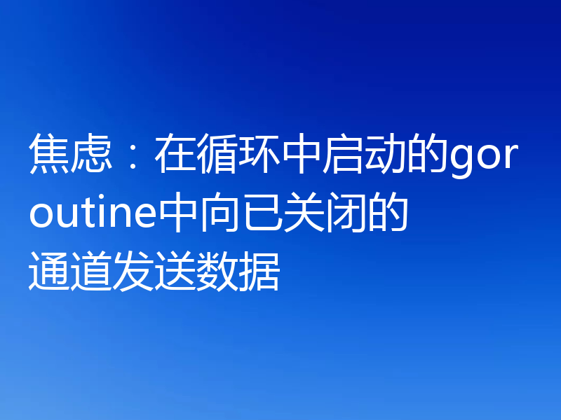 焦虑：在循环中启动的goroutine中向已关闭的通道发送数据