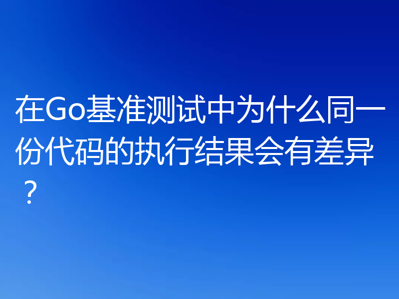 在Go基准测试中为什么同一份代码的执行结果会有差异？