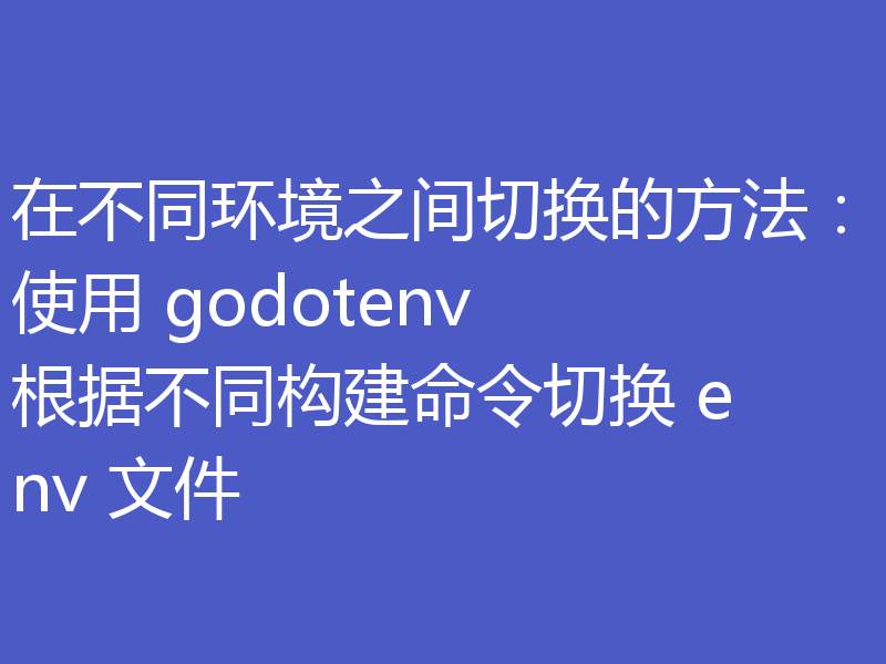 在不同环境之间切换的方法：使用 godotenv 根据不同构建命令切换 env 文件