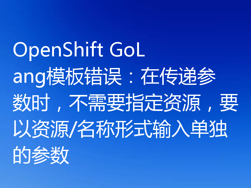 OpenShift GoLang模板错误：在传递参数时，不需要指定资源，要以资源/名称形式输入单独的参数