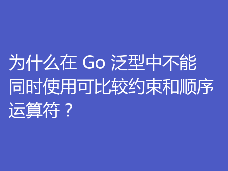 为什么在 Go 泛型中不能同时使用可比较约束和顺序运算符？