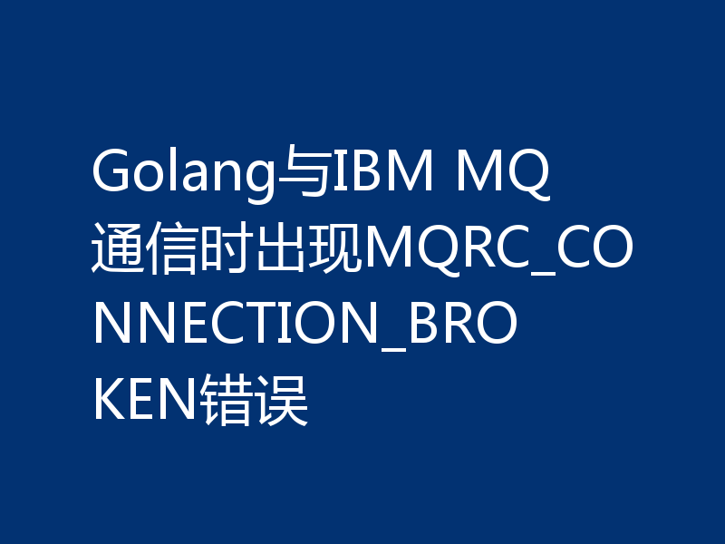 Golang与IBM MQ通信时出现MQRC_CONNECTION_BROKEN错误
