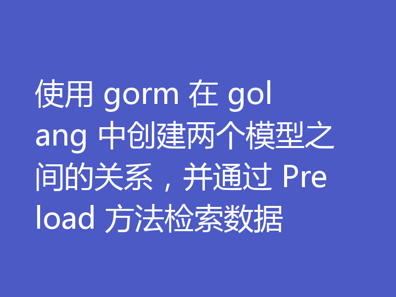 使用 gorm 在 golang 中创建两个模型之间的关系，并通过 Preload 方法检索数据