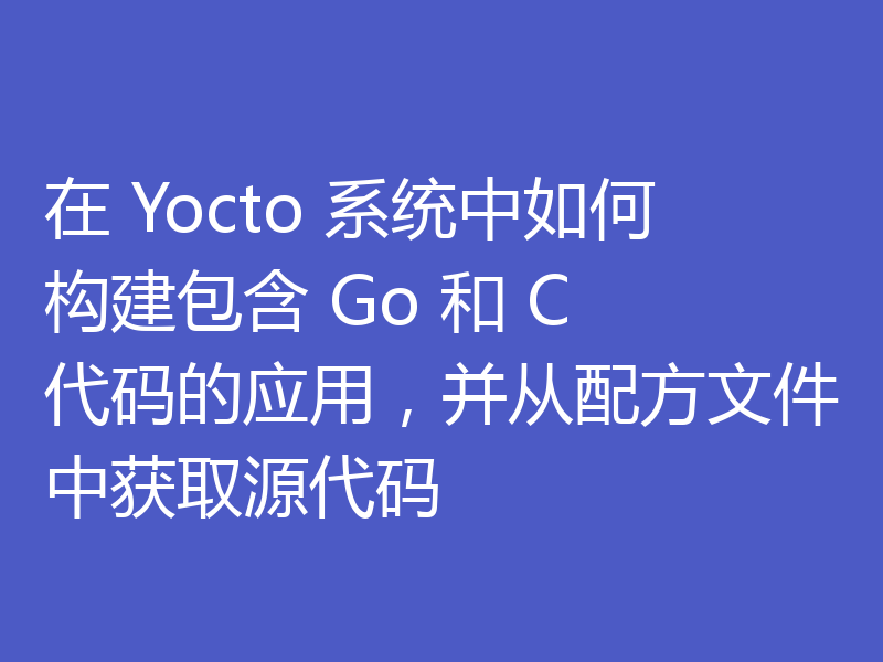 在 Yocto 系统中如何构建包含 Go 和 C 代码的应用，并从配方文件中获取源代码