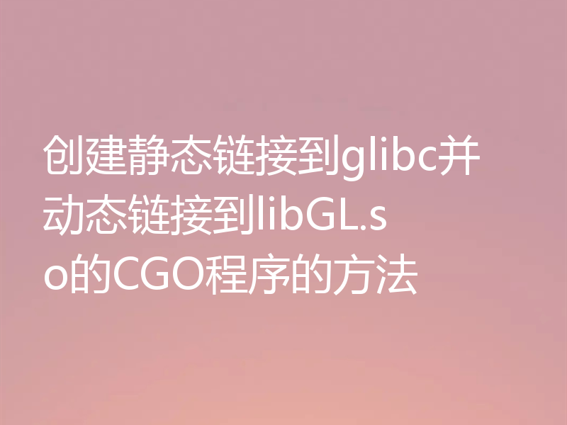 创建静态链接到glibc并动态链接到libGL.so的CGO程序的方法