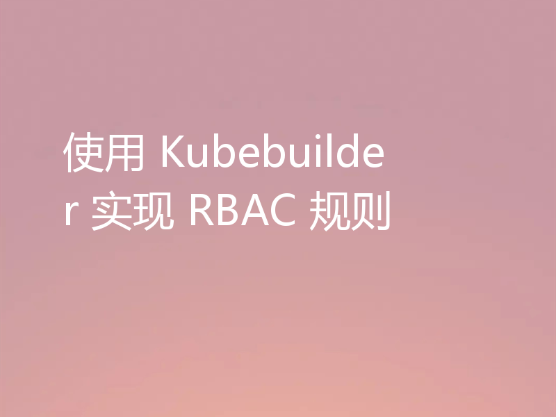 使用 Kubebuilder 实现 RBAC 规则