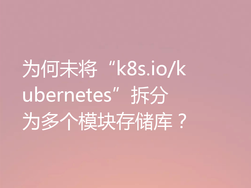 为何未将“k8s.io/kubernetes”拆分为多个模块存储库？