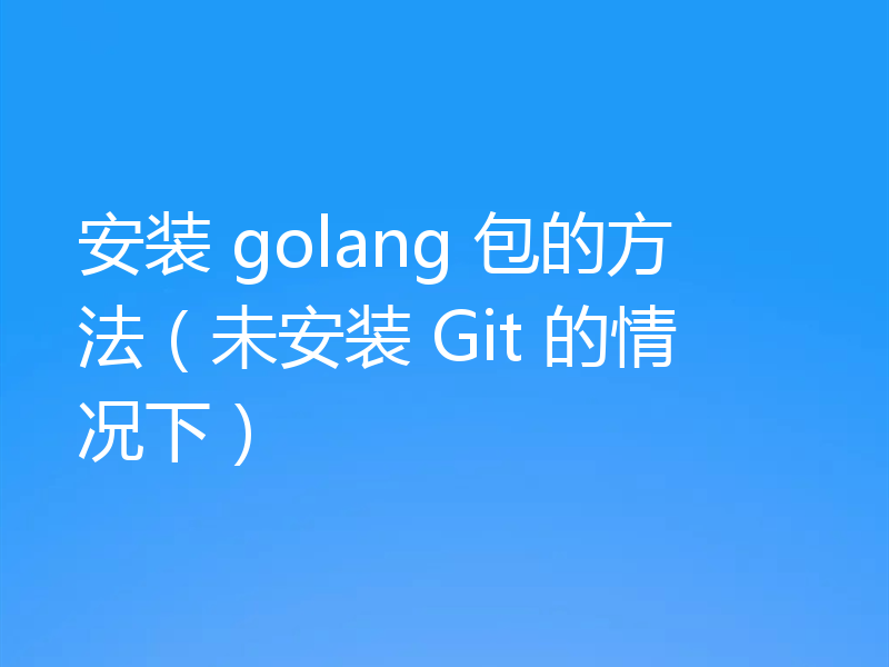 安装 golang 包的方法（未安装 Git 的情况下）