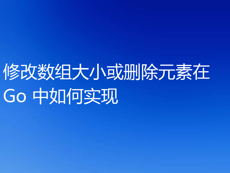 修改数组大小或删除元素在 Go 中如何实现