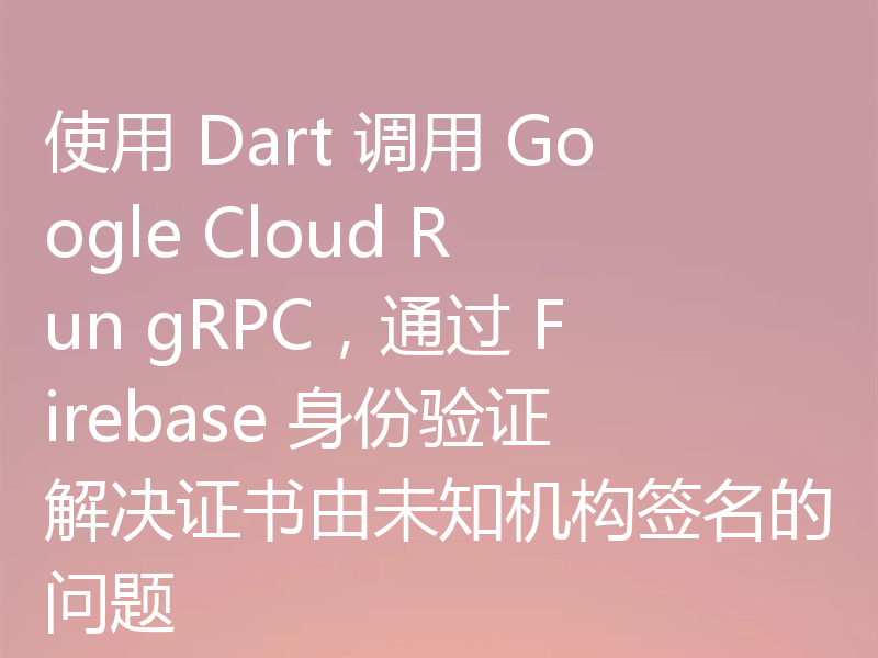 使用 Dart 调用 Google Cloud Run gRPC，通过 Firebase 身份验证解决证书由未知机构签名的问题