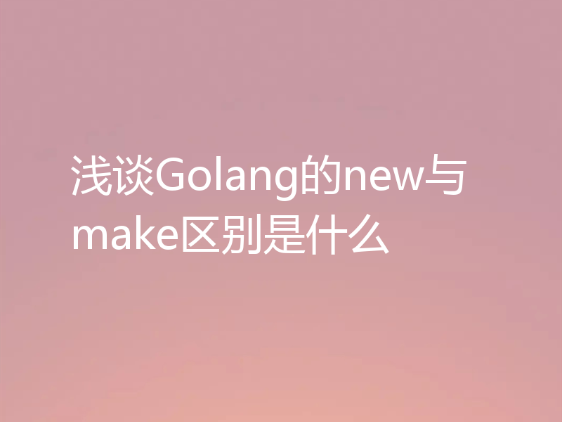 浅谈Golang的new与make区别是什么