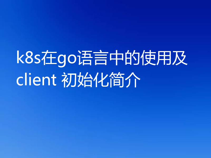 k8s在go语言中的使用及client 初始化简介