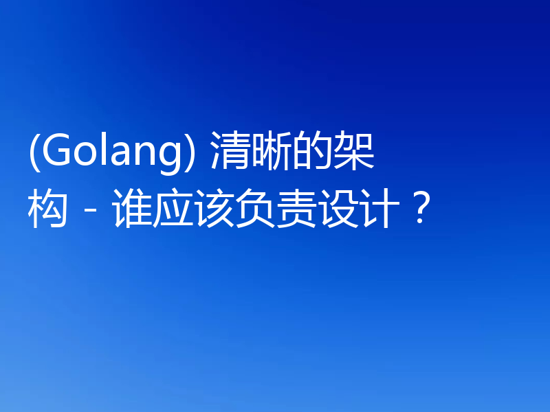 (Golang) 清晰的架构 - 谁应该负责设计？