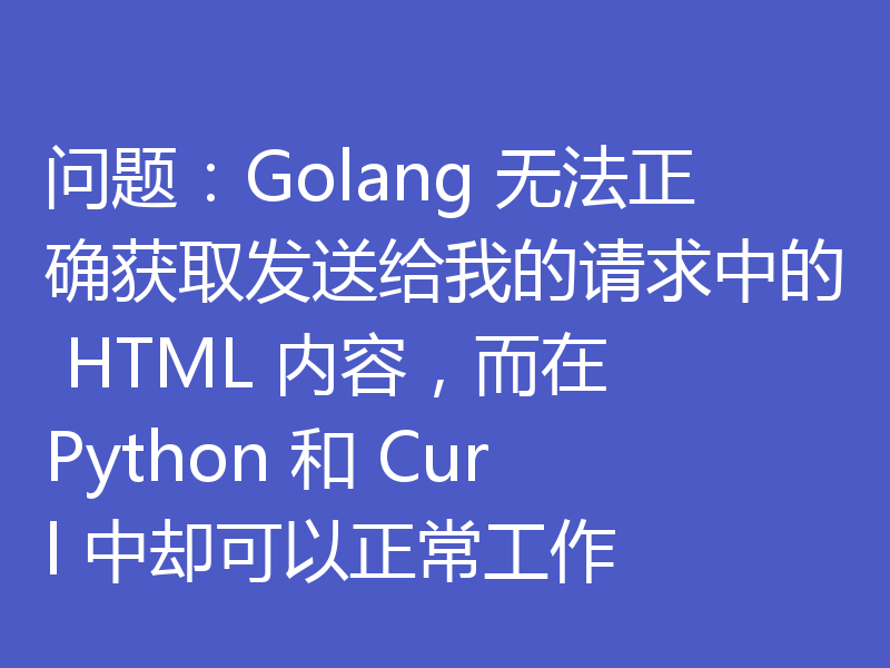 问题：Golang 无法正确获取发送给我的请求中的 HTML 内容，而在 Python 和 Curl 中却可以正常工作