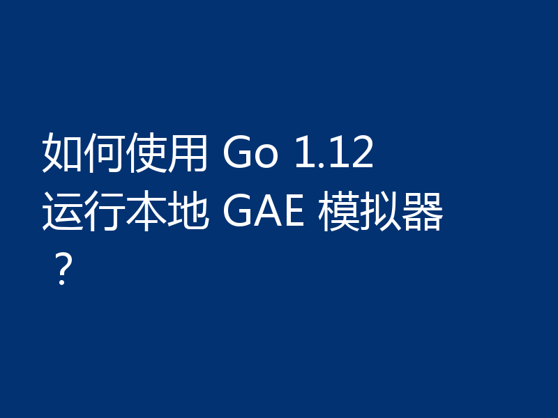如何使用 Go 1.12 运行本地 GAE 模拟器？