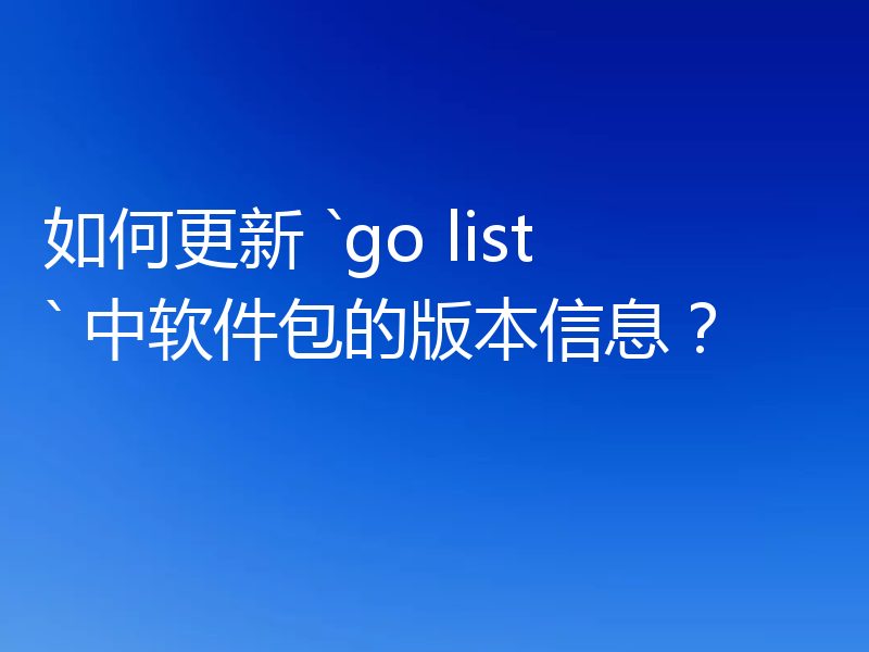 如何更新 `go list` 中软件包的版本信息？