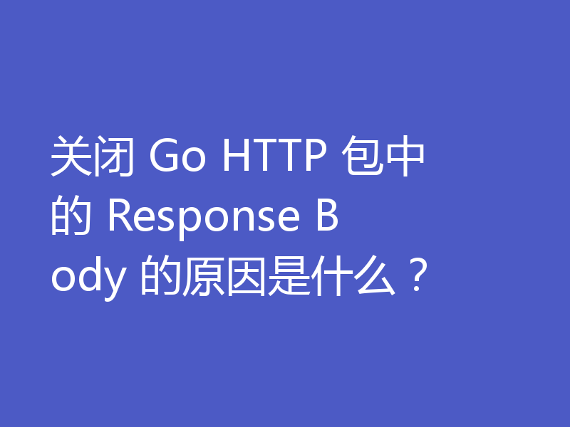 关闭 Go HTTP 包中的 Response Body 的原因是什么？