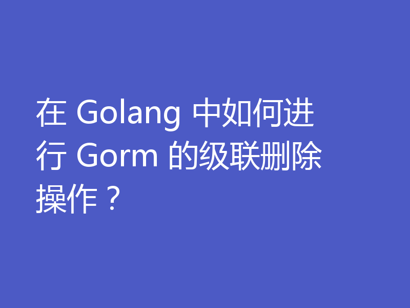 在 Golang 中如何进行 Gorm 的级联删除操作？