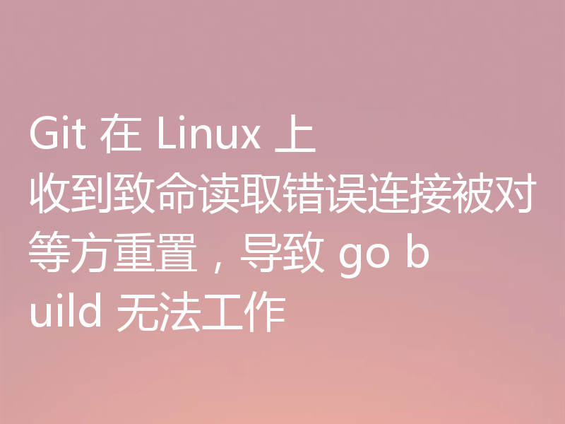 Git 在 Linux 上收到致命读取错误连接被对等方重置，导致 go build 无法工作