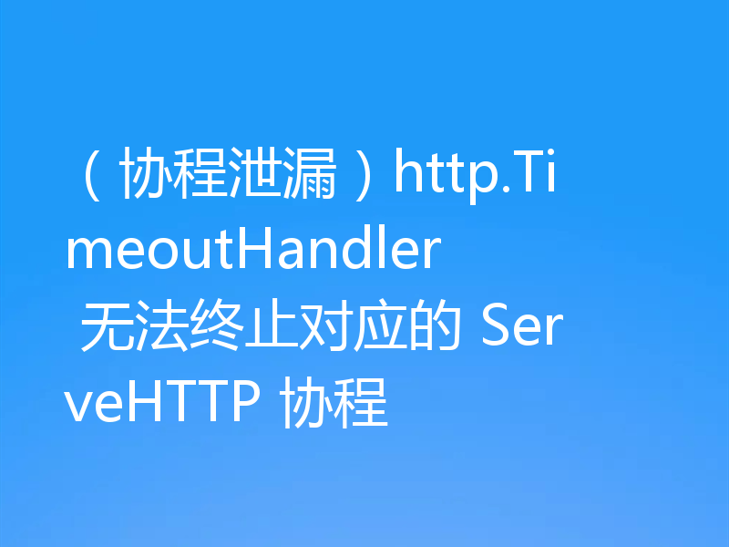 （协程泄漏）http.TimeoutHandler 无法终止对应的 ServeHTTP 协程