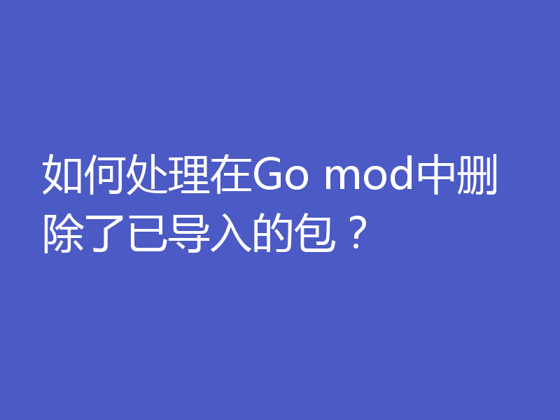 如何处理在Go mod中删除了已导入的包？