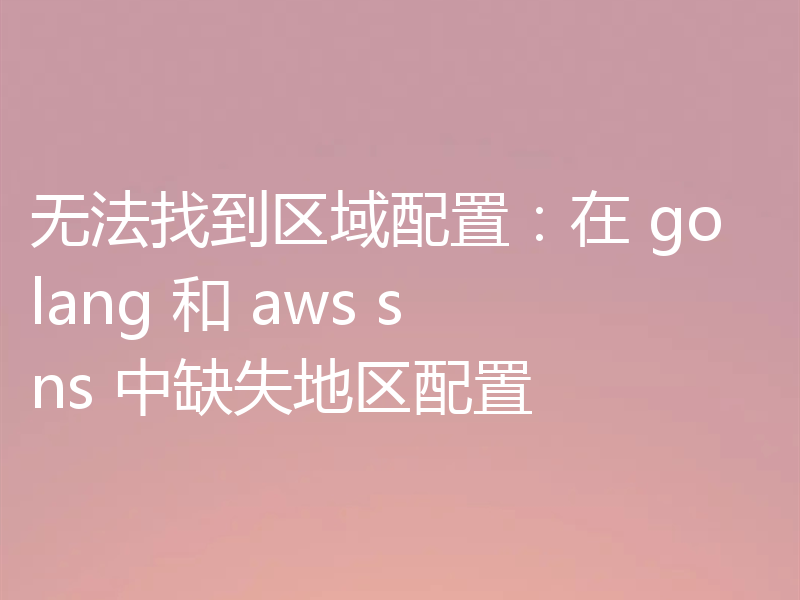 无法找到区域配置：在 golang 和 aws sns 中缺失地区配置