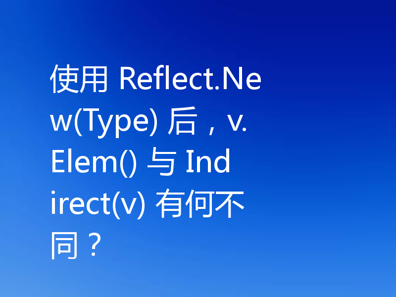 使用 Reflect.New(Type) 后，v.Elem() 与 Indirect(v) 有何不同？