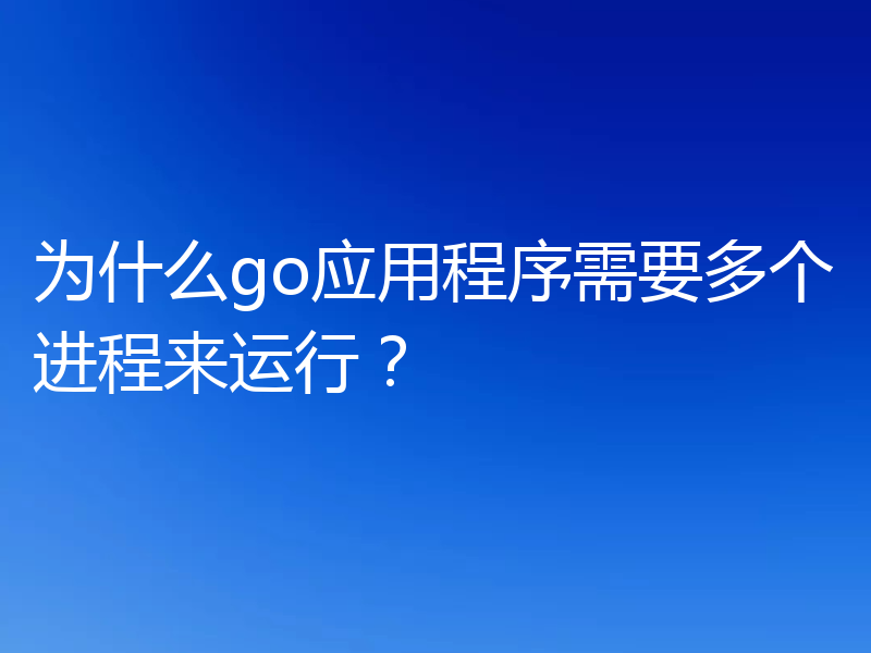 为什么go应用程序需要多个进程来运行？