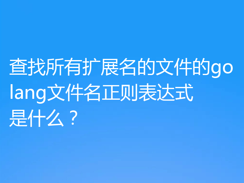 查找所有扩展名的文件的golang文件名正则表达式是什么？