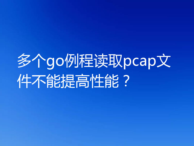 多个go例程读取pcap文件不能提高性能？