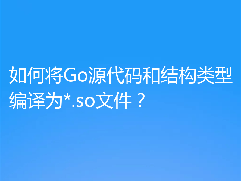 如何将Go源代码和结构类型编译为*.so文件？