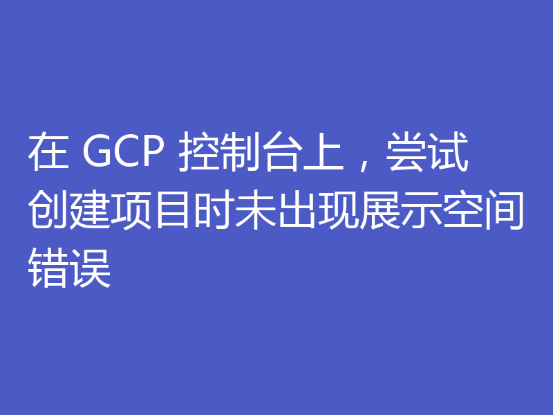 在 GCP 控制台上，尝试创建项目时未出现展示空间错误