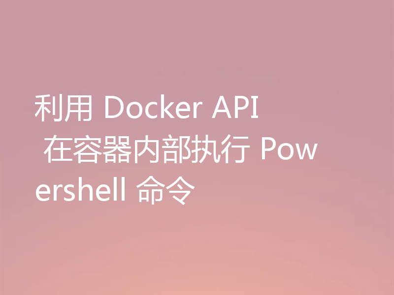 利用 Docker API 在容器内部执行 Powershell 命令