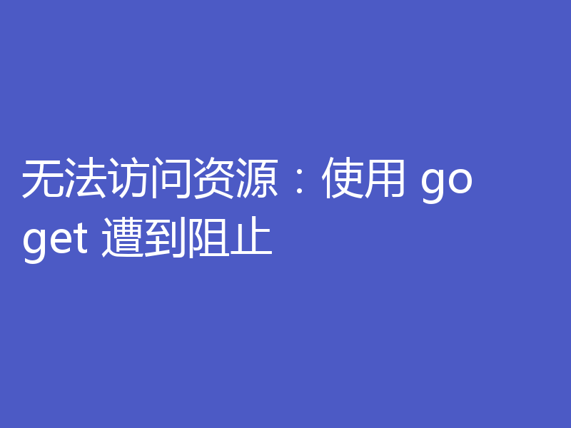无法访问资源：使用 go get 遭到阻止