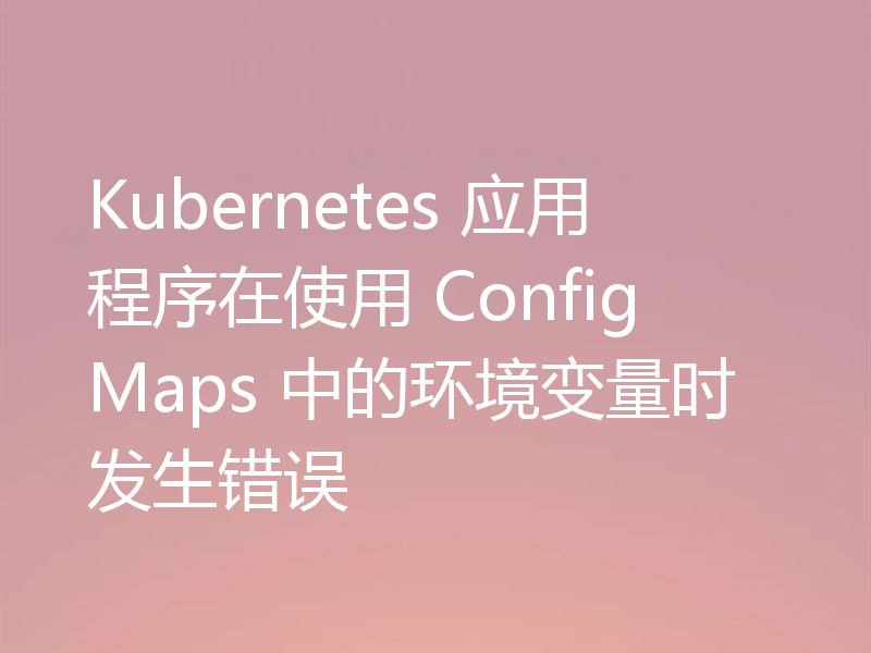 Kubernetes 应用程序在使用 ConfigMaps 中的环境变量时发生错误
