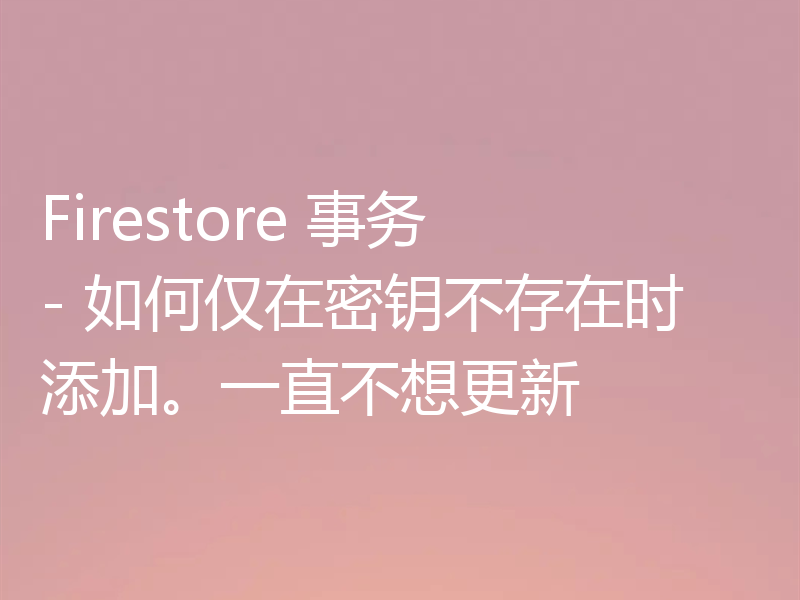 Firestore 事务 - 如何仅在密钥不存在时添加。一直不想更新