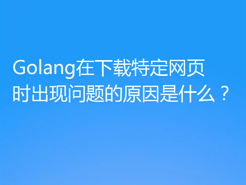 Golang在下载特定网页时出现问题的原因是什么？