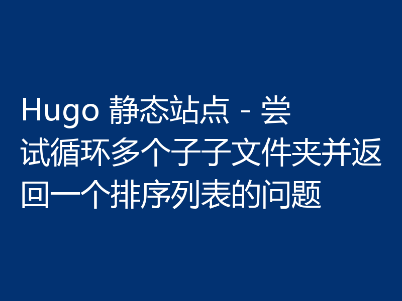 Hugo 静态站点 - 尝试循环多个子子文件夹并返回一个排序列表的问题