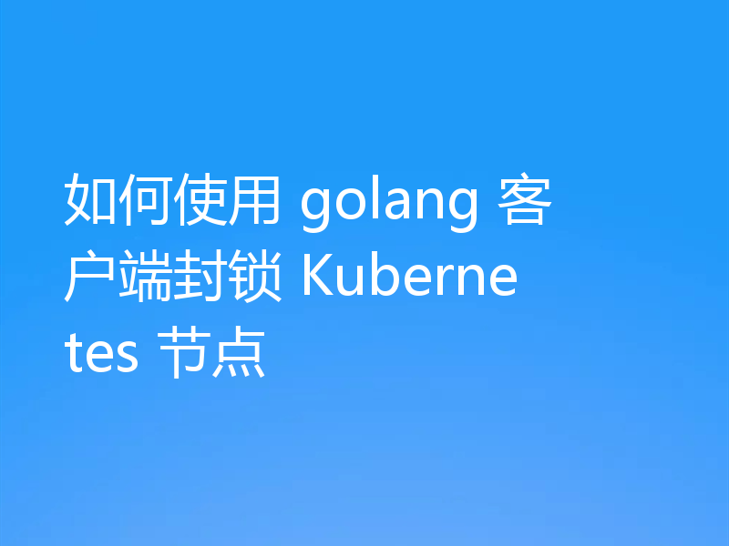 如何使用 golang 客户端封锁 Kubernetes 节点