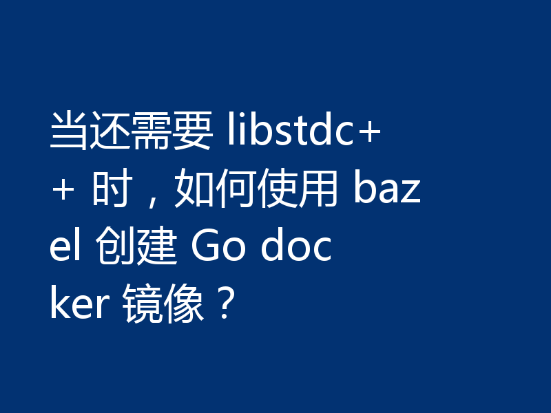 当还需要 libstdc++ 时，如何使用 bazel 创建 Go docker 镜像？