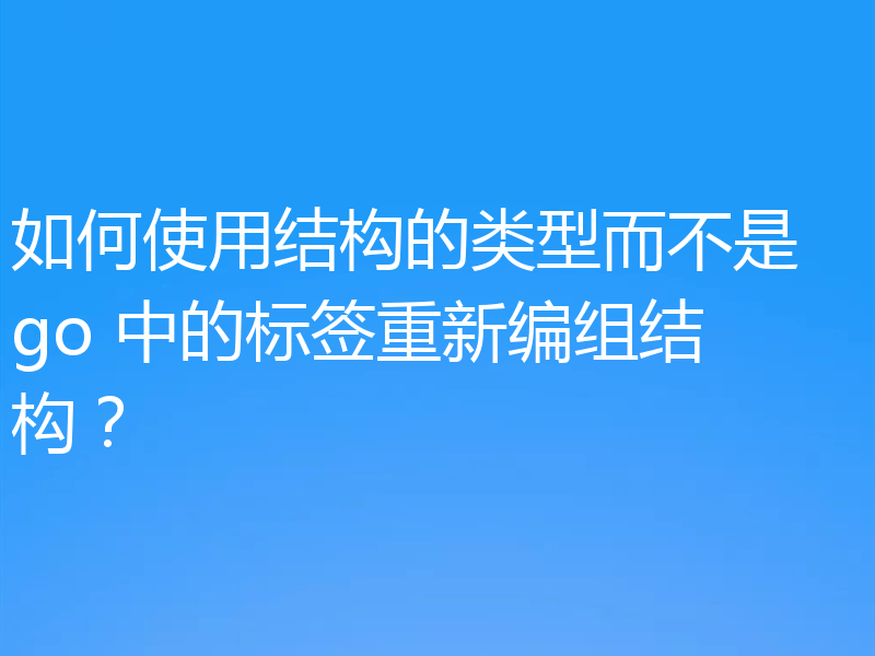 如何使用结构的类型而不是 go 中的标签重新编组结构？