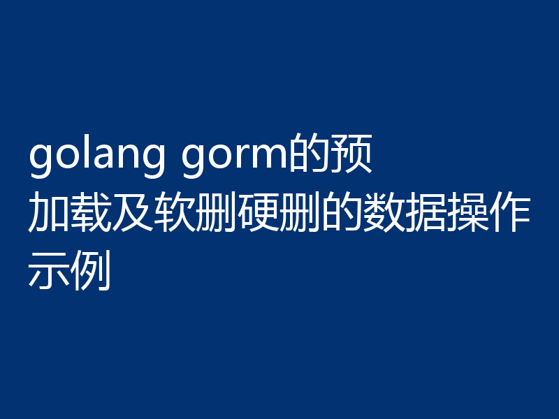 golang gorm的预加载及软删硬删的数据操作示例