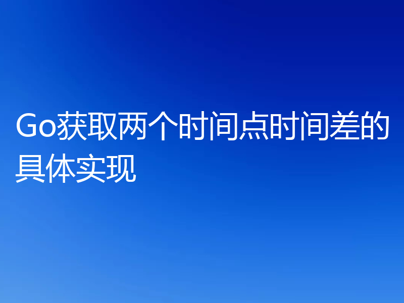 Go获取两个时间点时间差的具体实现