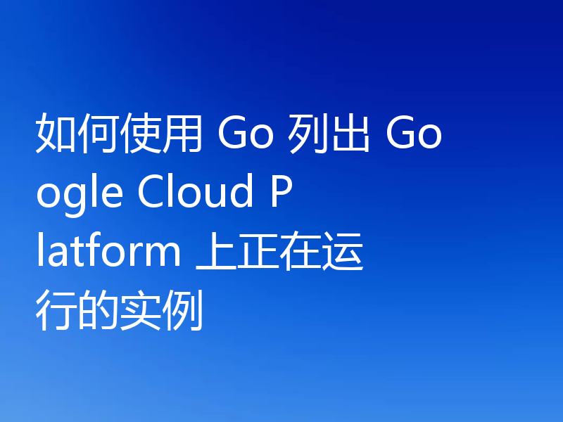 如何使用 Go 列出 Google Cloud Platform 上正在运行的实例