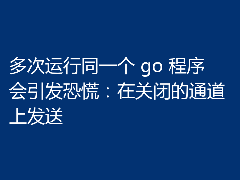 多次运行同一个 go 程序会引发恐慌：在关闭的通道上发送
