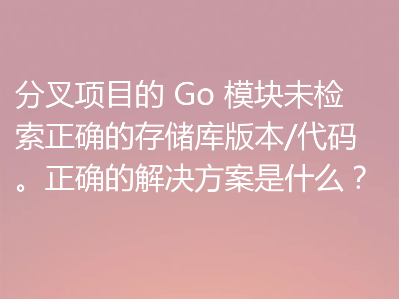 分叉项目的 Go 模块未检索正确的存储库版本/代码。正确的解决方案是什么？