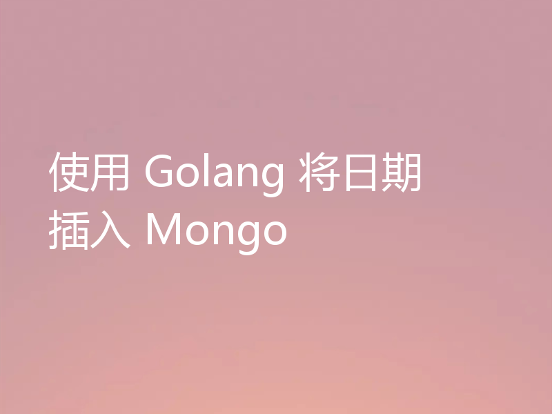 使用 Golang 将日期插入 Mongo